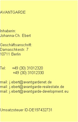 AVANTGARDE



Inhaberin: 
Johanna-Ch. Ebert

Gesch�ftsanschrift:
Damaschkestr. 7
10711 Berlin


Tel:     +49 (30) 31012320
           +49 (30) 31012330

mail: j.ebert@avantgardenet.de
mail: j.ebert@avantgarde-realestate.de
mail: j.ebert@avantgarde-development.eu



Umsatzsteuer ID-DE197432731